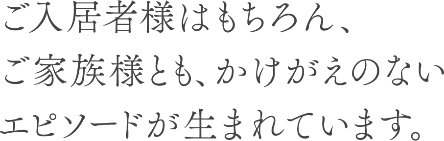 ご入居者様はもちろん、ご家族様とも、かけがえのないエピソードが生まれています。