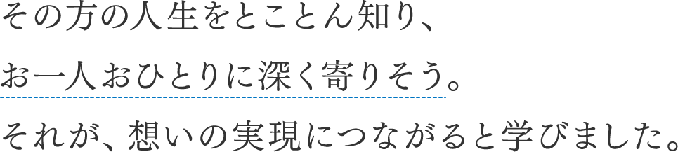 その方の人生をとことん知り、お一人おひとりに深く寄りそう。それが、想いの実現につながると学びました。