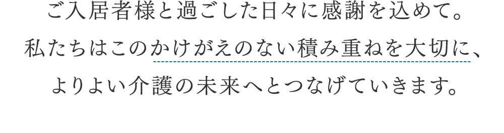 ご入居者様と過ごした日々に感謝を込めて。私たちはこのかけがえのない積み重ねを大切に、よりよい介護の未来へとつなげていきます。 