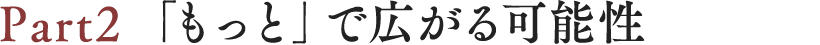 Part2「もっと」で広がる可能性