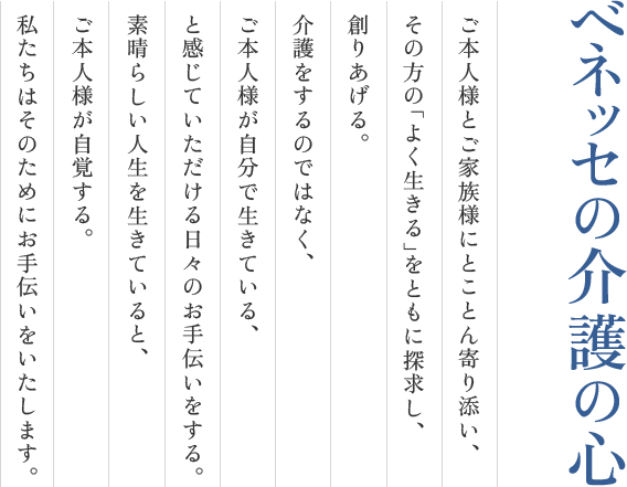 ご本人様とご家族様にとことん寄りそい、その方の「よく生きる」をともに探求し、創りあげる。介護をするのではなく、ご本人様が自分で生きている、と感じていただける日々のお手伝いをする。素晴らしい人生を生きていると、ご本人様が自覚する。私たちはそのためにお手伝いをいたします。