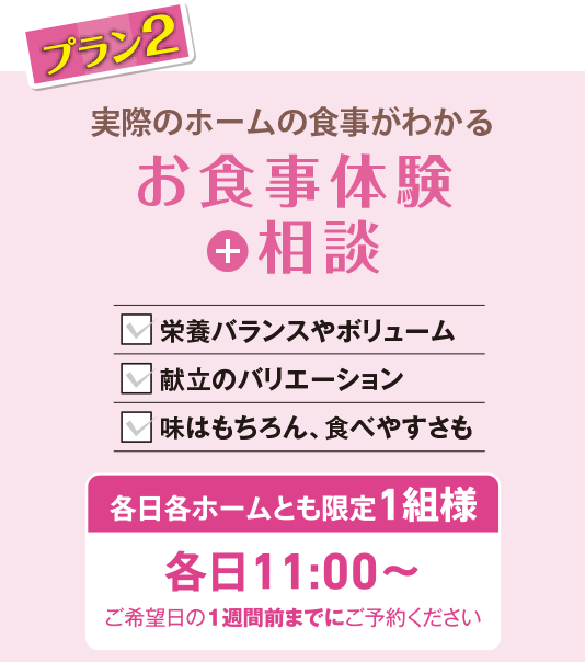 プラン2 実際のホームの食事がわかる お食事体験＋相談 栄養バランスやボリューム 献立のバリエーション 味はもちろん、食べやすさも 各日各ホームとも限定1組様 各日11:00〜 ご希望日の1週間前までにご予約ください