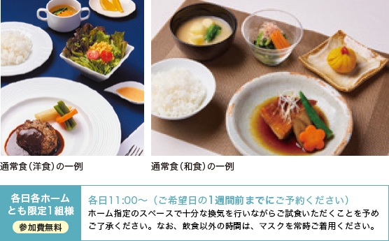 通常食(洋食)の一例、通常食(和食)の一例、各日各ホームとも限定1組様 参加費無料 各日11:00～（ご希望日の1週間前までにご予約ください）ホーム指定のスペースで十分な換気を行いながらご試食いただくことを予めご了承ください。なお、飲食以外の時間は、マスクを常時ご着用ください。