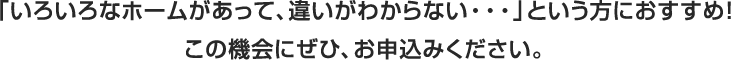 「いろいろな老人ホームがあって、違いがわからない…」という方に『コースで選べる見学会』を開催！ 目的に合わせたコースで、複数のホームを実際に見比べることで、立地や料金だけでなく、ご自身の生活スタイルや雰囲気に合うホームを探してみませんか。ぜひ、この機会にお申し込みください。