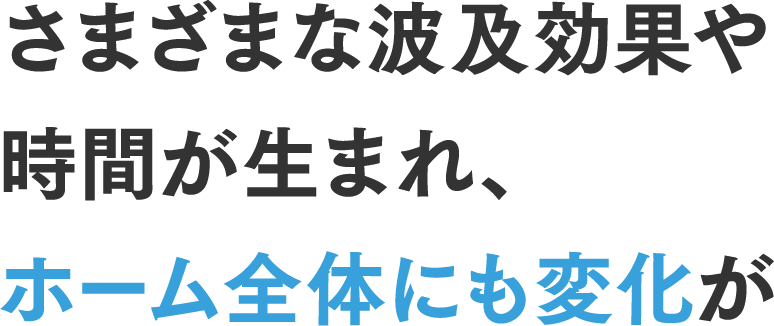 さまざまな波及効果や時間が生まれ、ホーム全体にも変化が