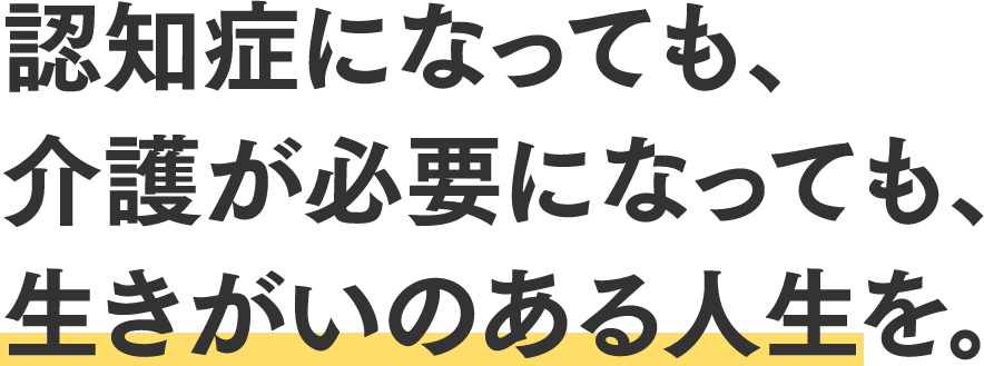 認知症になっても、介護が必要になっても、生きがいのある人生を。
