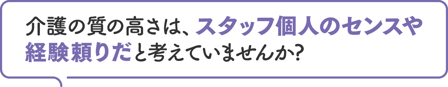 介護の質の高さは、スタッフ個人のセンスや経験頼りだと考えていませんか?