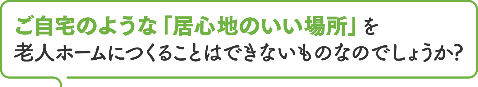 ご自宅のような「居心地のいい場所」を老人 ホームにつくることはできないものなのでしょうか?