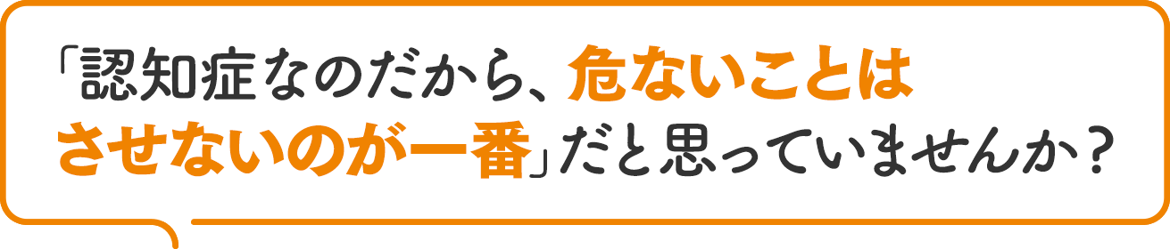 「認知症なのだから、危ないことはさせないのが一番」だと思っていませんか?