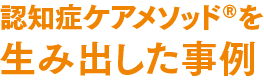 認知症ケアメソッド®を生み出した事例