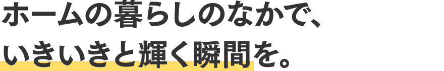 ホームの暮らしのなかで、いきいきと輝く瞬間を。