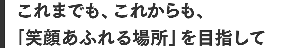 これまでも、これからも、「笑顔あふれる場所」を目指して