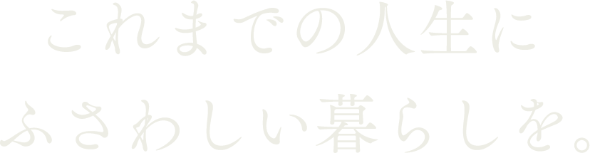 これまでの人生にふさわしい暮らしを。